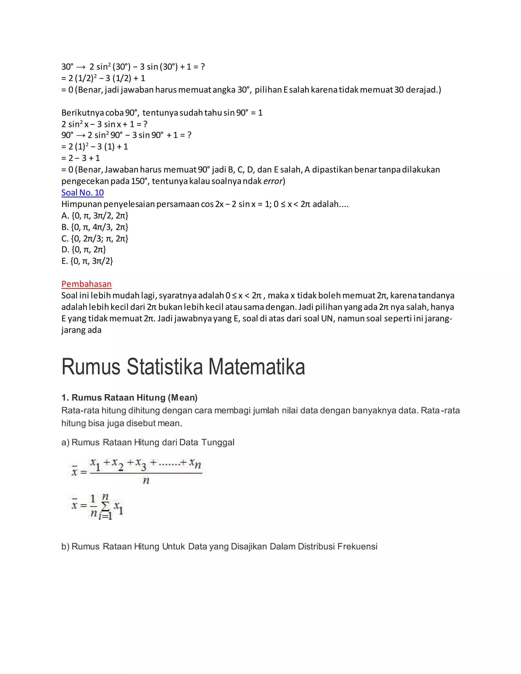 30° → 2 sin2
(30°) − 3 sin(30°) + 1 = ?
= 2 (1/2)2
− 3 (1/2) + 1
= 0 (Benar,jadi jawabanharusmemuatangka 30°, pilihanEsalahkarenatidakmemuat30 derajad.)
Berikutnyacoba90°, tentunyasudahtahusin90° = 1
2 sin2
x − 3 sinx + 1 = ?
90° → 2 sin2
90° − 3 sin90° + 1 = ?
= 2 (1)2
− 3 (1) + 1
= 2 − 3 + 1
= 0 (Benar,Jawabanharus memuat90° jadi B, C, D, dan E salah,A dipastikanbenartanpadilakukan
pengecekanpada150°, tentunyakalausoalnyandak error)
Soal No.10
Himpunanpenyelesaianpersamaancos2x − 2 sinx = 1; 0 ≤ x < 2π adalah....
A. {0, π, 3π/2, 2π}
B. {0, π, 4π/3, 2π}
C. {0, 2π/3; π, 2π}
D. {0, π, 2π}
E. {0, π, 3π/2}
Pembahasan
Soal ini lebihmudahlagi,syaratnyaadalah0 ≤ x < 2π , maka x tidakbolehmemuat2π,karenatandanya
adalahlebihkecil dari 2π bukanlebihkecil atausamadengan.Jadi pilihanyangada2π nya salah,hanya
E yang tidakmemuat2π. Jadi jawabnyayang E, soal di atas dari soal UN, namunsoal seperti ini jarang-
jarang ada
Rumus Statistika Matematika
1. Rumus Rataan Hitung (Mean)
Rata-rata hitung dihitung dengan cara membagi jumlah nilai data dengan banyaknya data. Rata-rata
hitung bisa juga disebut mean.
a) Rumus Rataan Hitung dari Data Tunggal
b) Rumus Rataan Hitung Untuk Data yang Disajikan Dalam Distribusi Frekuensi
 