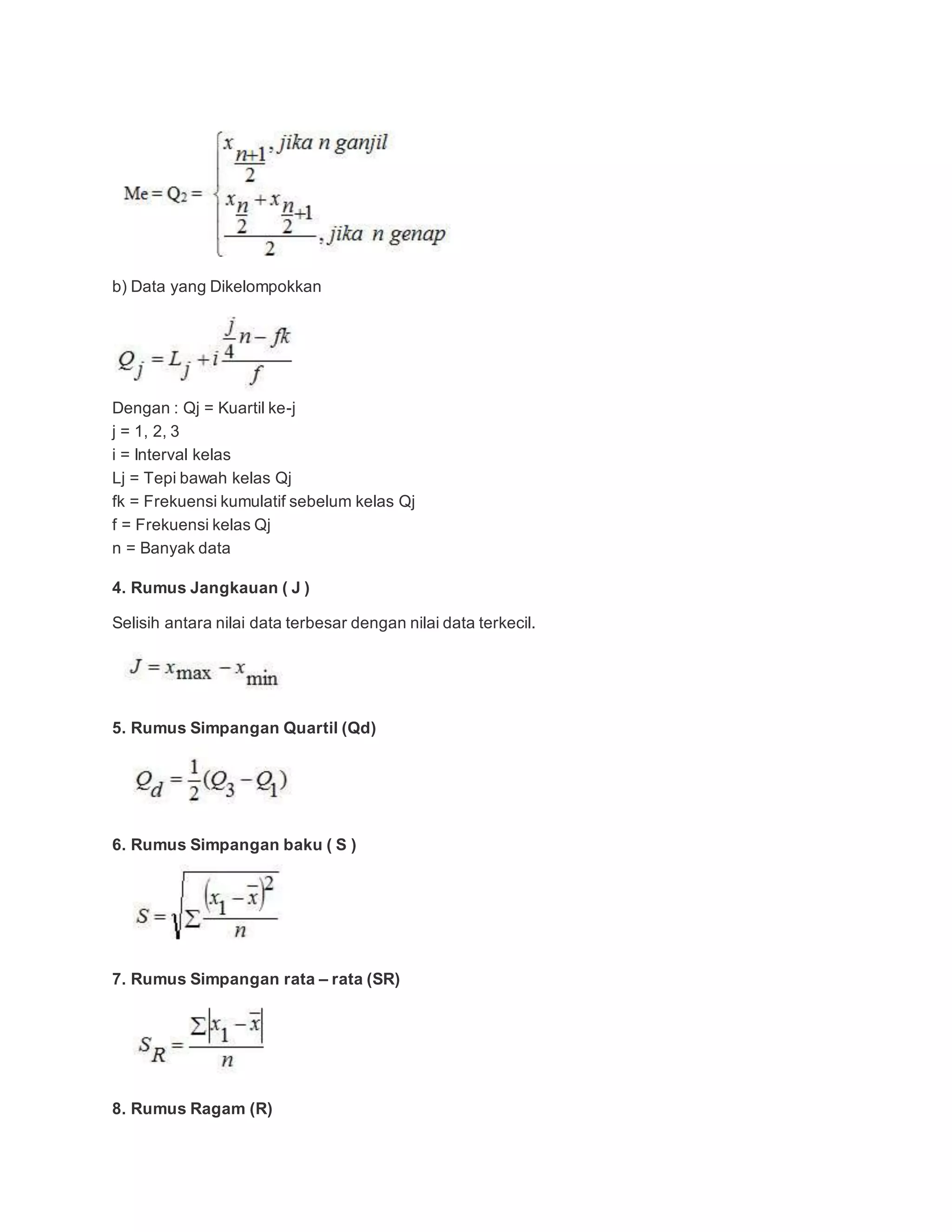 b) Data yang Dikelompokkan
Dengan : Qj = Kuartil ke-j
j = 1, 2, 3
i = Interval kelas
Lj = Tepi bawah kelas Qj
fk = Frekuensi kumulatif sebelum kelas Qj
f = Frekuensi kelas Qj
n = Banyak data
4. Rumus Jangkauan ( J )
Selisih antara nilai data terbesar dengan nilai data terkecil.
5. Rumus Simpangan Quartil (Qd)
6. Rumus Simpangan baku ( S )
7. Rumus Simpangan rata – rata (SR)
8. Rumus Ragam (R)
 
