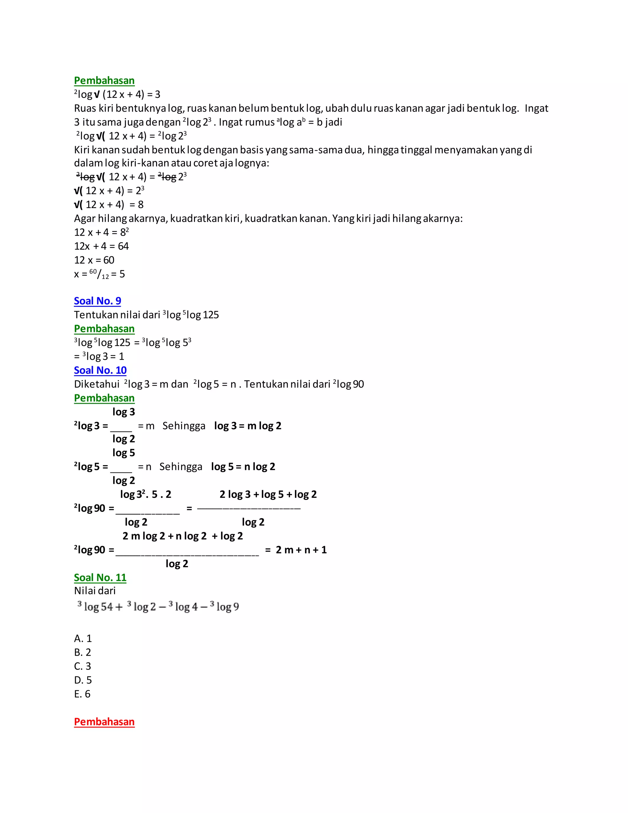 Pembahasan
2
log√ (12 x + 4) = 3
Ruas kiri bentuknyalog,ruaskananbelumbentuklog,ubahduluruaskananagar jadi bentuklog. Ingat
3 itusama jugadengan2
log23
. Ingat rumus a
log ab
= b jadi
2
log√( 12 x + 4) = 2
log23
Kiri kanansudahbentuklogdenganbasisyangsama-samadua, hinggatinggal menyamakanyangdi
dalamlog kiri-kananataucoretajalognya:
2
log√( 12 x + 4) = 2
log23
√( 12 x + 4) = 23
√( 12 x + 4) = 8
Agar hilangakarnya,kuadratkankiri,kuadratkankanan.Yangkiri jadi hilangakarnya:
12 x + 4 = 82
12x + 4 = 64
12 x = 60
x = 60
/12 = 5
Soal No. 9
Tentukannilai dari 3
log5
log125
Pembahasan
3
log5
log125 = 3
log5
log 53
= 3
log3 = 1
Soal No. 10
Diketahui 2
log3 = m dan 2
log5 = n . Tentukannilai dari 2
log90
Pembahasan
log 3
2
log3 = _______ = m Sehingga log 3 = m log 2
log 2
log 5
2
log5 = _______ = n Sehingga log 5 = n log 2
log 2
log32
. 5 . 2 2 log 3 + log 5 + log 2
2
log90 =___________________ = ______________________________
log 2 log 2
2 m log 2 + n log 2 + log 2
2
log90 =_________________________________________ = 2 m + n + 1
log 2
Soal No. 11
Nilai dari
A. 1
B. 2
C. 3
D. 5
E. 6
Pembahasan
 