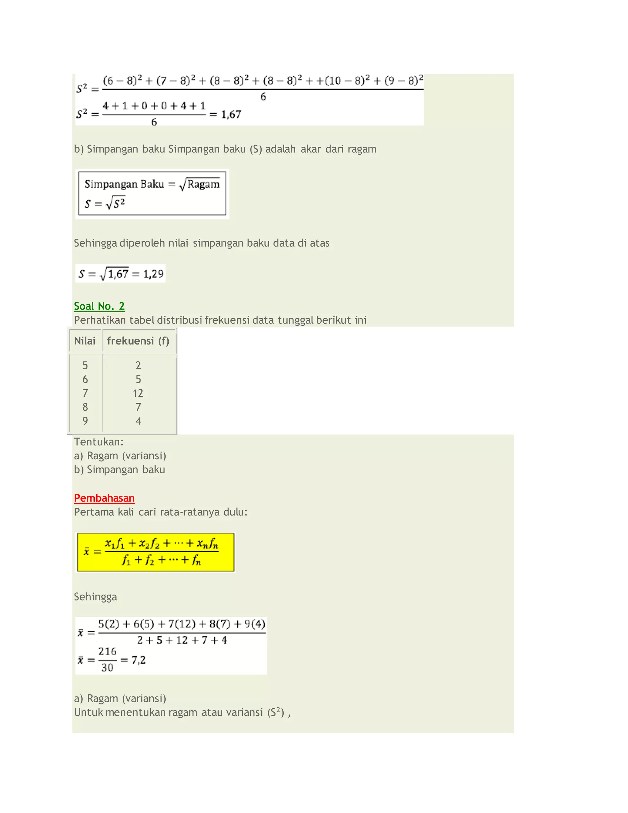 b) Simpangan baku Simpangan baku (S) adalah akar dari ragam
Sehingga diperoleh nilai simpangan baku data di atas
Soal No. 2
Perhatikan tabel distribusi frekuensi data tunggal berikut ini
Nilai frekuensi (f)
5
6
7
8
9
2
5
12
7
4
Tentukan:
a) Ragam (variansi)
b) Simpangan baku
Pembahasan
Pertama kali cari rata-ratanya dulu:
Sehingga
a) Ragam (variansi)
Untuk menentukan ragam atau variansi (S2
) ,
 