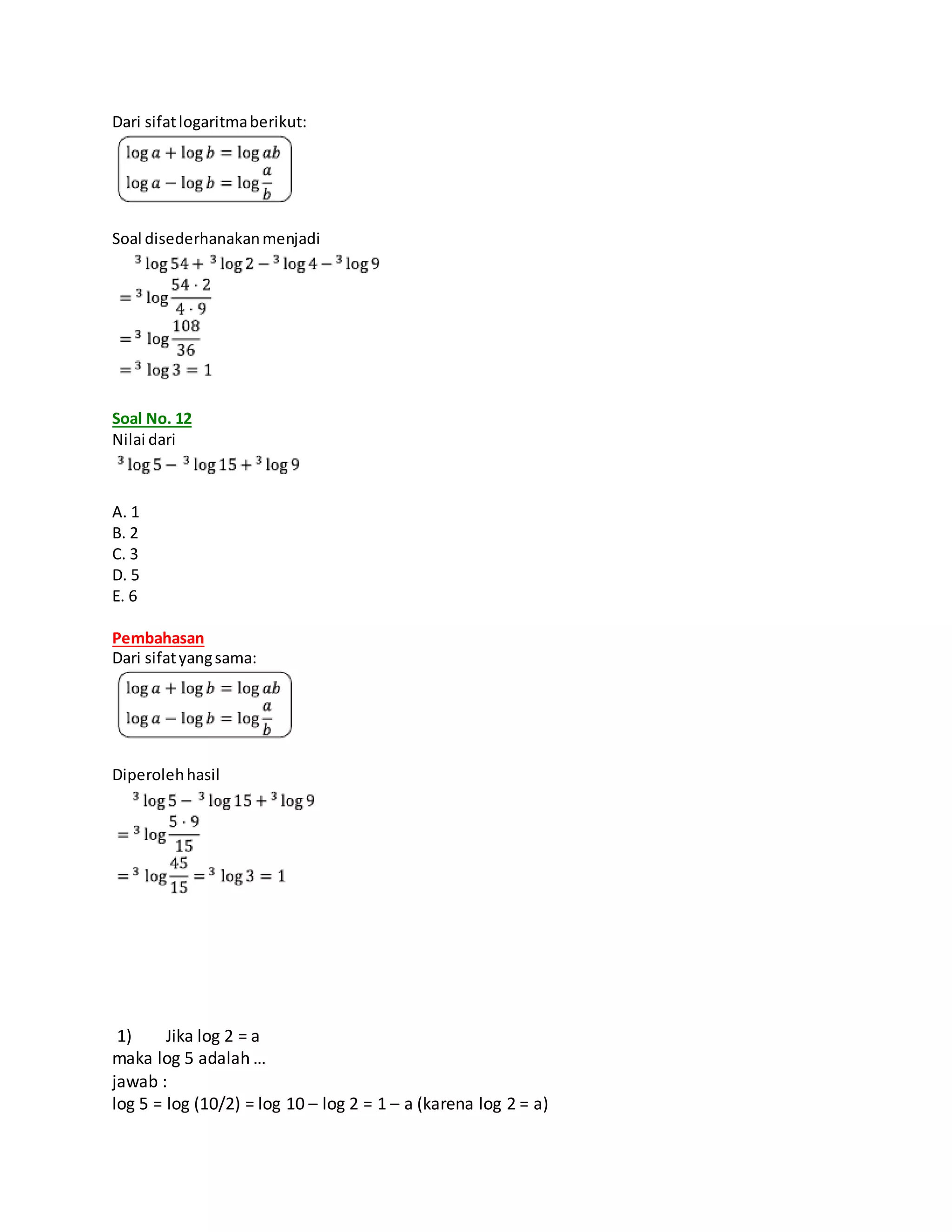 Dari sifatlogaritmaberikut:
Soal disederhanakanmenjadi
Soal No. 12
Nilai dari
A. 1
B. 2
C. 3
D. 5
E. 6
Pembahasan
Dari sifatyangsama:
Diperolehhasil
1) Jika log 2 = a
maka log 5 adalah …
jawab :
log 5 = log (10/2) = log 10 – log 2 = 1 – a (karena log 2 = a)
 