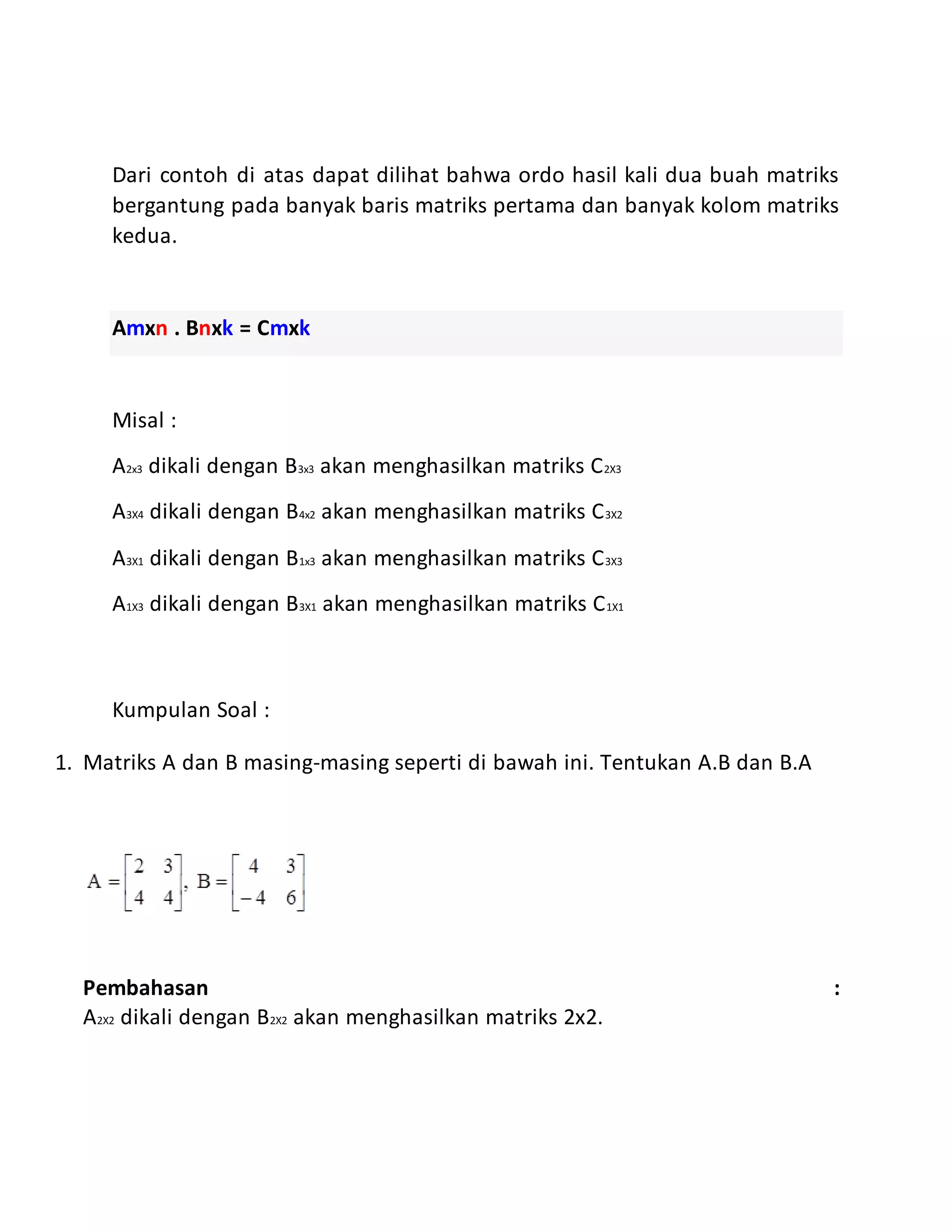 Dari contoh di atas dapat dilihat bahwa ordo hasil kali dua buah matriks
bergantung pada banyak baris matriks pertama dan banyak kolom matriks
kedua.
Amxn . Bnxk = Cmxk
Misal :
A2x3 dikali dengan B3x3 akan menghasilkan matriks C2X3
A3X4 dikali dengan B4x2 akan menghasilkan matriks C3X2
A3X1 dikali dengan B1x3 akan menghasilkan matriks C3X3
A1X3 dikali dengan B3X1 akan menghasilkan matriks C1X1
Kumpulan Soal :
1. Matriks A dan B masing-masing seperti di bawah ini. Tentukan A.B dan B.A
Pembahasan :
A2X2 dikali dengan B2X2 akan menghasilkan matriks 2x2.
 
