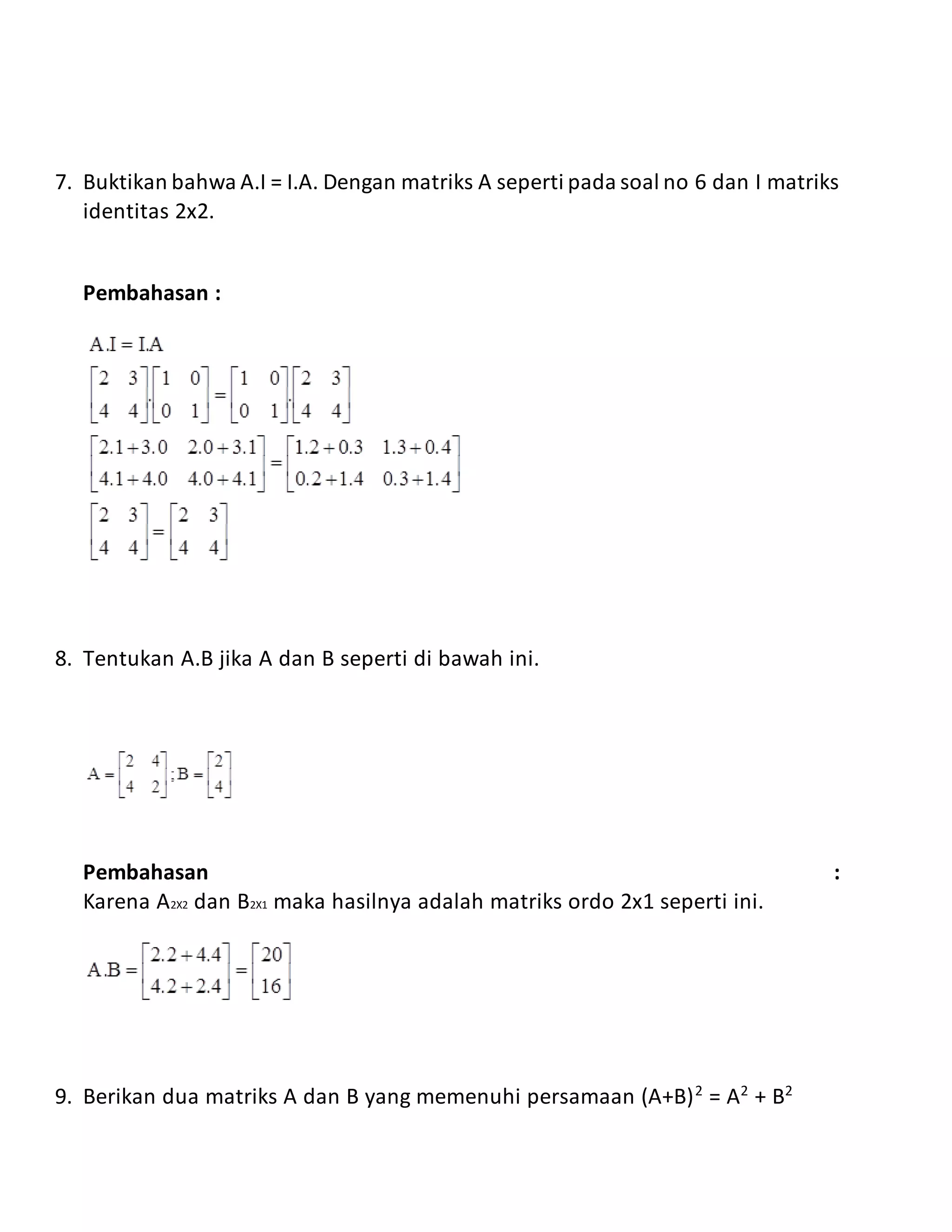 7. Buktikan bahwa A.I = I.A. Dengan matriks A seperti pada soal no 6 dan I matriks
identitas 2x2.
Pembahasan :
8. Tentukan A.B jika A dan B seperti di bawah ini.
Pembahasan :
Karena A2X2 dan B2X1 maka hasilnya adalah matriks ordo 2x1 seperti ini.
9. Berikan dua matriks A dan B yang memenuhi persamaan (A+B)2
= A2
+ B2
 