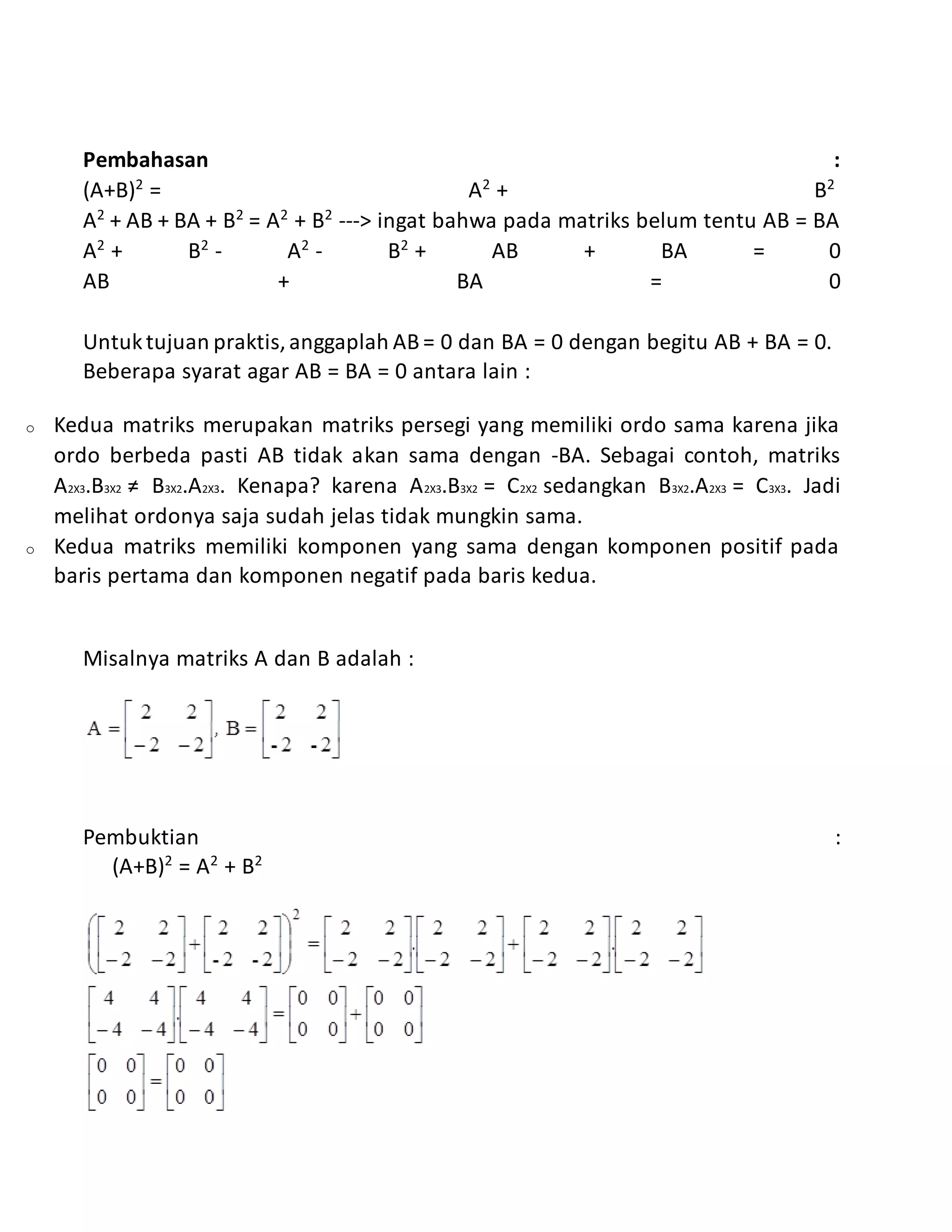 Pembahasan :
(A+B)2
= A2
+ B2
A2
+ AB + BA + B2
= A2
+ B2
---> ingat bahwa pada matriks belum tentu AB = BA
A2
+ B2
- A2
- B2
+ AB + BA = 0
AB + BA = 0
Untuktujuan praktis,anggaplah AB = 0 dan BA = 0 dengan begitu AB + BA = 0.
Beberapa syarat agar AB = BA = 0 antara lain :
o Kedua matriks merupakan matriks persegi yang memiliki ordo sama karena jika
ordo berbeda pasti AB tidak akan sama dengan -BA. Sebagai contoh, matriks
A2X3.B3X2 ≠ B3X2.A2X3. Kenapa? karena A2X3.B3X2 = C2X2 sedangkan B3X2.A2X3 = C3X3. Jadi
melihat ordonya saja sudah jelas tidak mungkin sama.
o Kedua matriks memiliki komponen yang sama dengan komponen positif pada
baris pertama dan komponen negatif pada baris kedua.
Misalnya matriks A dan B adalah :
Pembuktian :
(A+B)2
= A2
+ B2
 