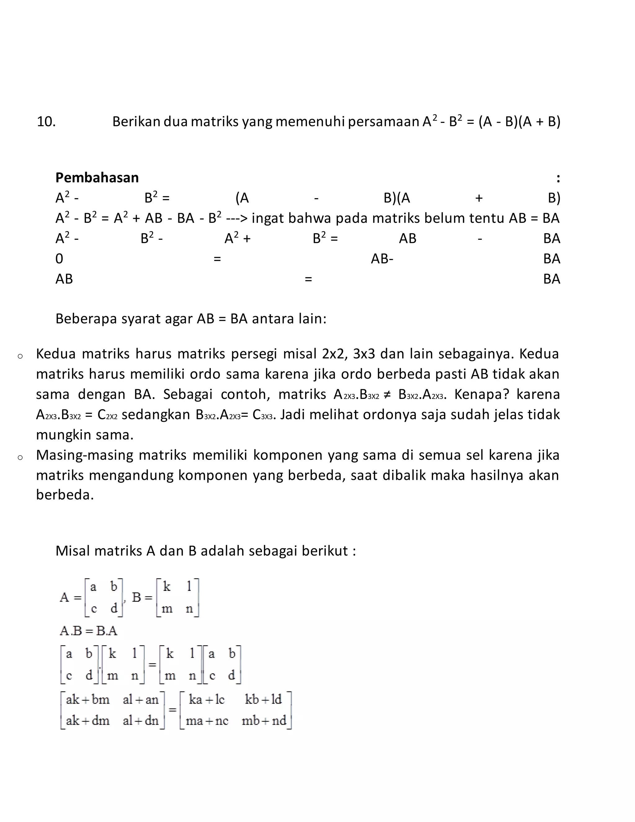 10. Berikan dua matriks yang memenuhi persamaan A2
- B2
= (A - B)(A + B)
Pembahasan :
A2
- B2
= (A - B)(A + B)
A2
- B2
= A2
+ AB - BA - B2
---> ingat bahwa pada matriks belum tentu AB = BA
A2
- B2
- A2
+ B2
= AB - BA
0 = AB- BA
AB = BA
Beberapa syarat agar AB = BA antara lain:
o Kedua matriks harus matriks persegi misal 2x2, 3x3 dan lain sebagainya. Kedua
matriks harus memiliki ordo sama karena jika ordo berbeda pasti AB tidak akan
sama dengan BA. Sebagai contoh, matriks A2X3.B3X2 ≠ B3X2.A2X3. Kenapa? karena
A2X3.B3X2 = C2X2 sedangkan B3X2.A2X3= C3X3. Jadi melihat ordonya saja sudah jelas tidak
mungkin sama.
o Masing-masing matriks memiliki komponen yang sama di semua sel karena jika
matriks mengandung komponen yang berbeda, saat dibalik maka hasilnya akan
berbeda.
Misal matriks A dan B adalah sebagai berikut :
 