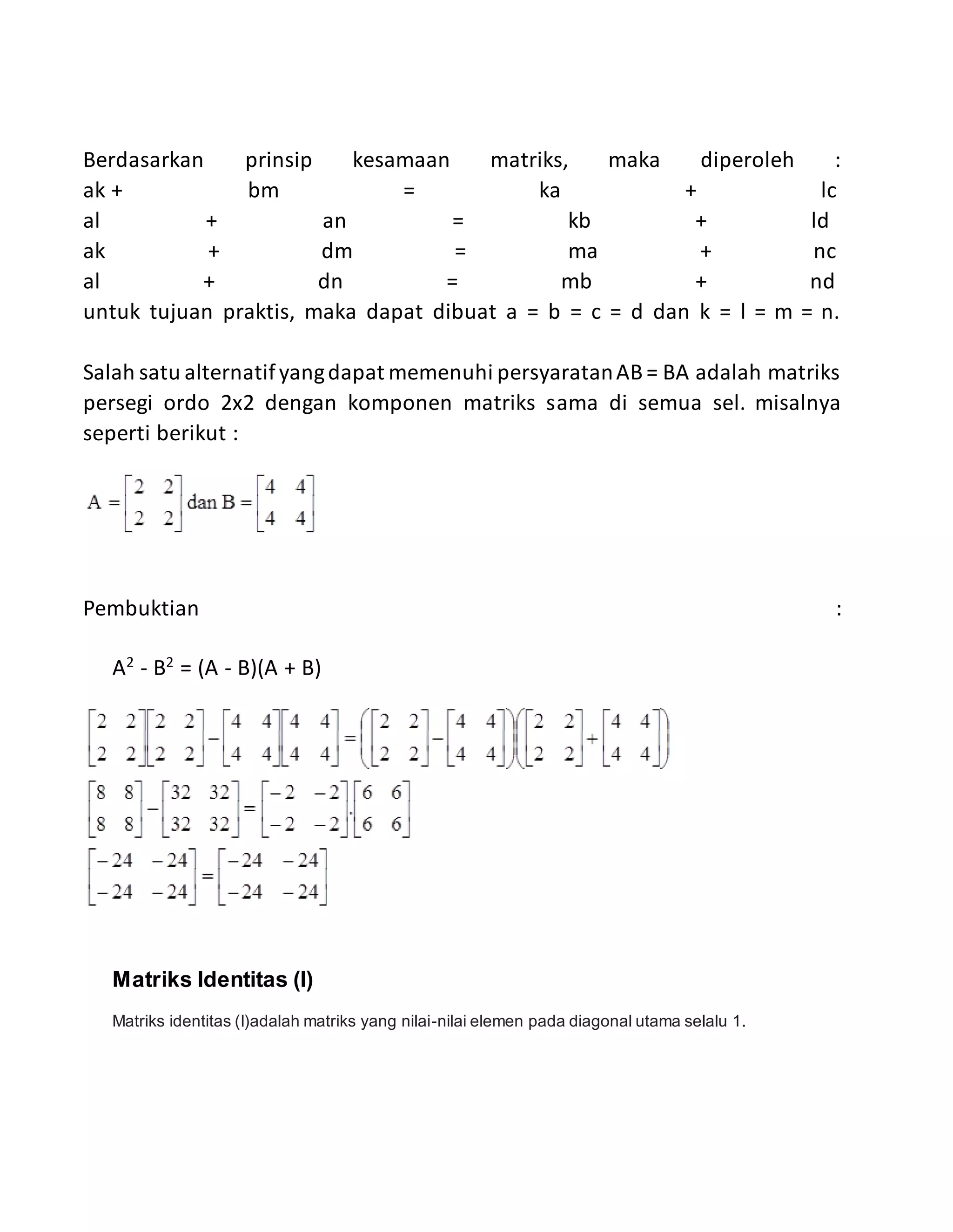 Berdasarkan prinsip kesamaan matriks, maka diperoleh :
ak + bm = ka + lc
al + an = kb + ld
ak + dm = ma + nc
al + dn = mb + nd
untuk tujuan praktis, maka dapat dibuat a = b = c = d dan k = l = m = n.
Salah satu alternatifyangdapat memenuhi persyaratanAB = BA adalah matriks
persegi ordo 2x2 dengan komponen matriks sama di semua sel. misalnya
seperti berikut :
Pembuktian :
A2
- B2
= (A - B)(A + B)
Matriks Identitas (I)
Matriks identitas (I)adalah matriks yang nilai-nilai elemen pada diagonal utama selalu 1.
 