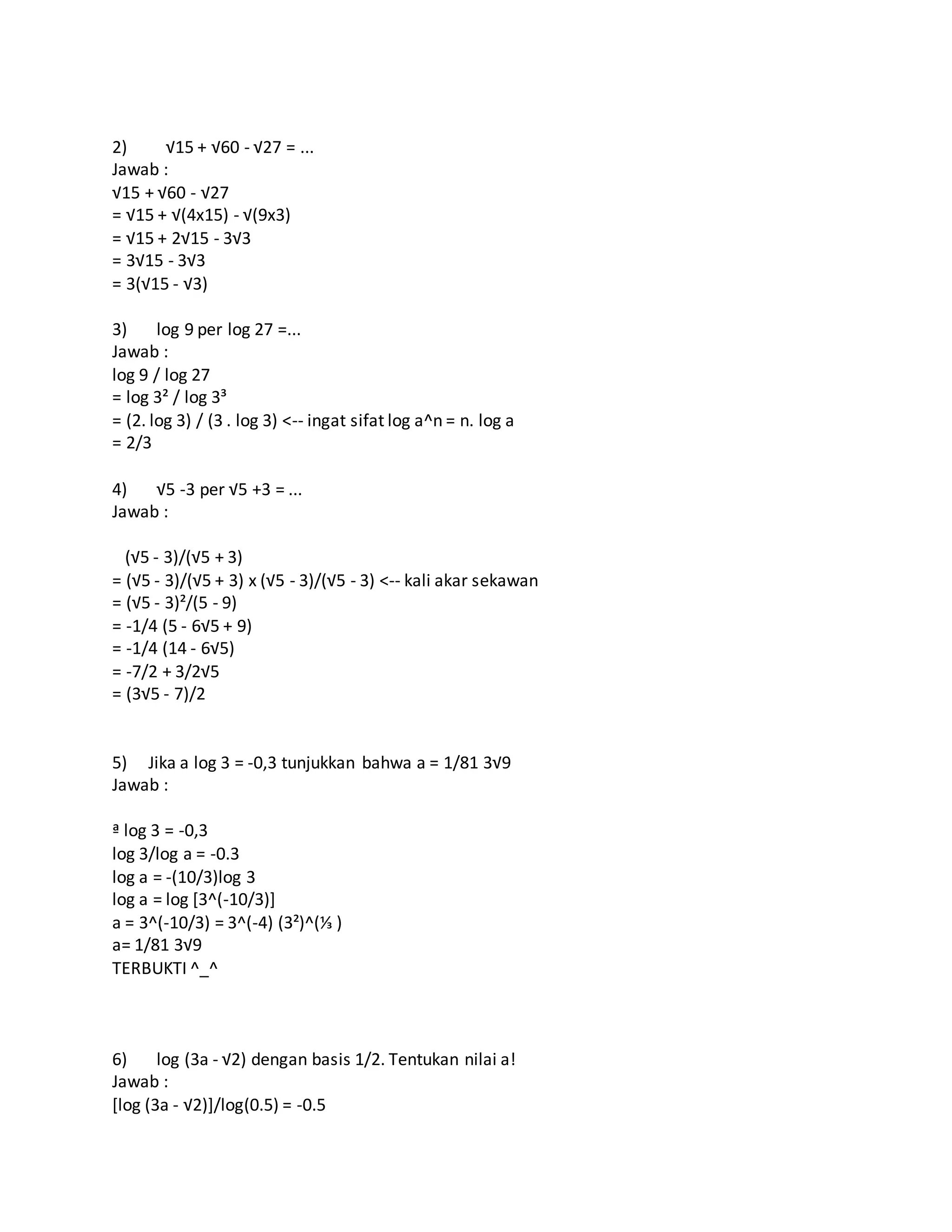 2) √15 + √60 - √27 = ...
Jawab :
√15 + √60 - √27
= √15 + √(4x15) - √(9x3)
= √15 + 2√15 - 3√3
= 3√15 - 3√3
= 3(√15 - √3)
3) log 9 per log 27 =...
Jawab :
log 9 / log 27
= log 3² / log 3³
= (2. log 3) / (3 . log 3) <-- ingat sifat log a^n = n. log a
= 2/3
4) √5 -3 per √5 +3 = ...
Jawab :
(√5 - 3)/(√5 + 3)
= (√5 - 3)/(√5 + 3) x (√5 - 3)/(√5 - 3) <-- kali akar sekawan
= (√5 - 3)²/(5 - 9)
= -1/4 (5 - 6√5 + 9)
= -1/4 (14 - 6√5)
= -7/2 + 3/2√5
= (3√5 - 7)/2
5) Jika a log 3 = -0,3 tunjukkan bahwa a = 1/81 3√9
Jawab :
ª log 3 = -0,3
log 3/log a = -0.3
log a = -(10/3)log 3
log a = log [3^(-10/3)]
a = 3^(-10/3) = 3^(-4) (3²)^(⅓ )
a= 1/81 3√9
TERBUKTI ^_^
6) log (3a - √2) dengan basis 1/2. Tentukan nilai a!
Jawab :
[log (3a - √2)]/log(0.5) = -0.5
 