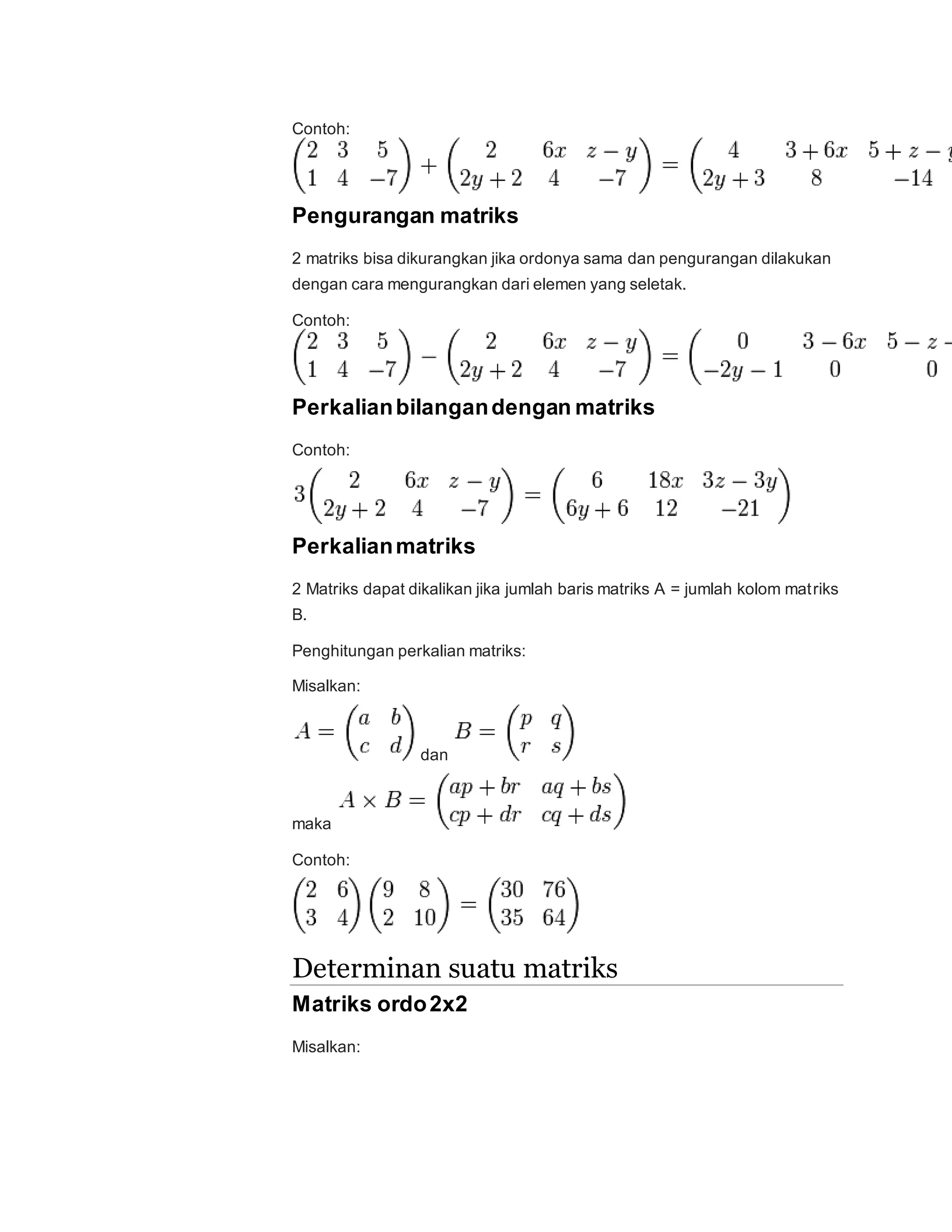 Contoh:
Pengurangan matriks
2 matriks bisa dikurangkan jika ordonya sama dan pengurangan dilakukan
dengan cara mengurangkan dari elemen yang seletak.
Contoh:
Perkalianbilangandengan matriks
Contoh:
Perkalianmatriks
2 Matriks dapat dikalikan jika jumlah baris matriks A = jumlah kolom matriks
B.
Penghitungan perkalian matriks:
Misalkan:
dan
maka
Contoh:
Determinan suatu matriks
Matriks ordo2x2
Misalkan:
 