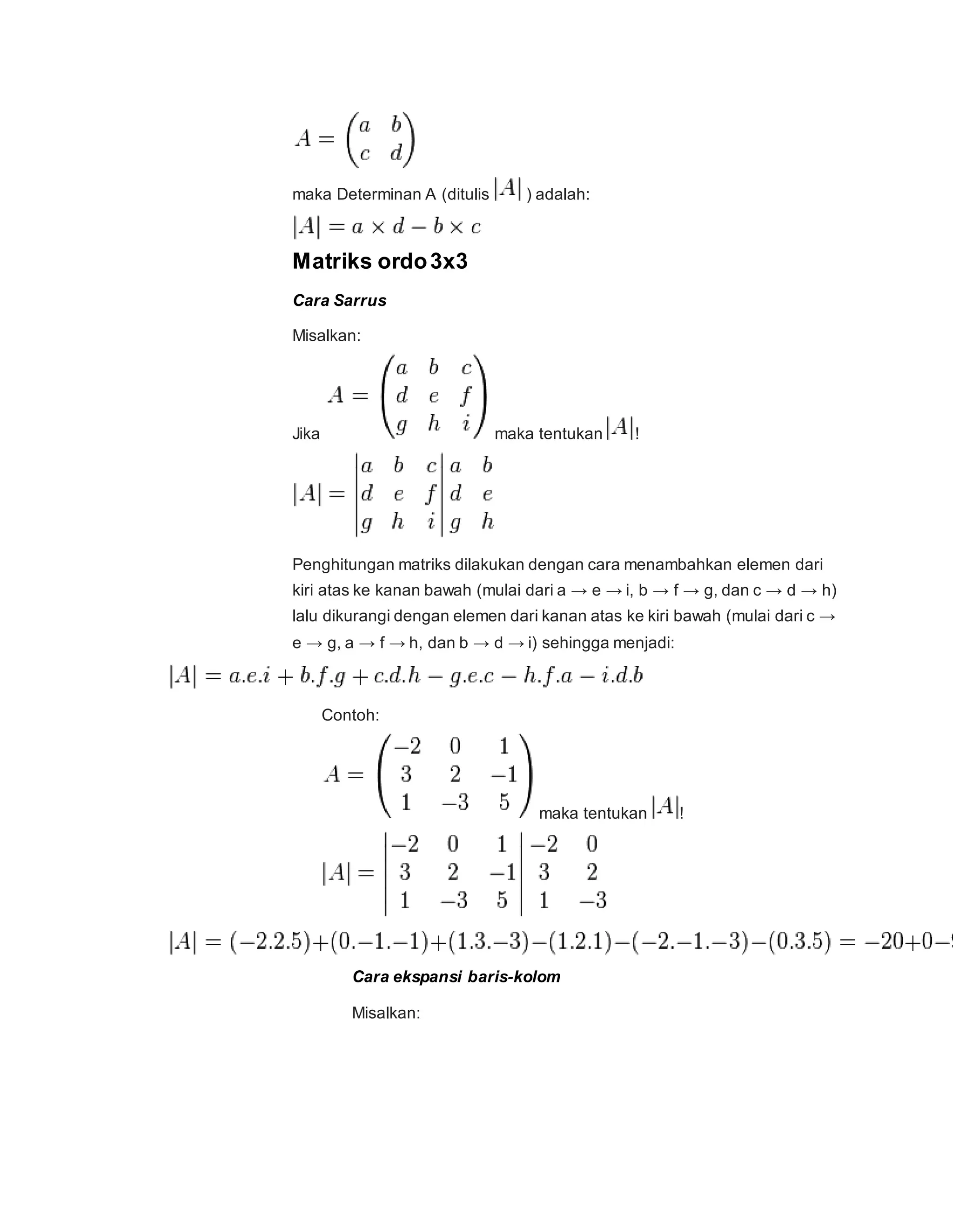 maka Determinan A (ditulis ) adalah:
Matriks ordo3x3
Cara Sarrus
Misalkan:
Jika maka tentukan !
Penghitungan matriks dilakukan dengan cara menambahkan elemen dari
kiri atas ke kanan bawah (mulai dari a → e → i, b → f → g, dan c → d → h)
lalu dikurangi dengan elemen dari kanan atas ke kiri bawah (mulai dari c →
e → g, a → f → h, dan b → d → i) sehingga menjadi:
Contoh:
maka tentukan !
Cara ekspansi baris-kolom
Misalkan:
 