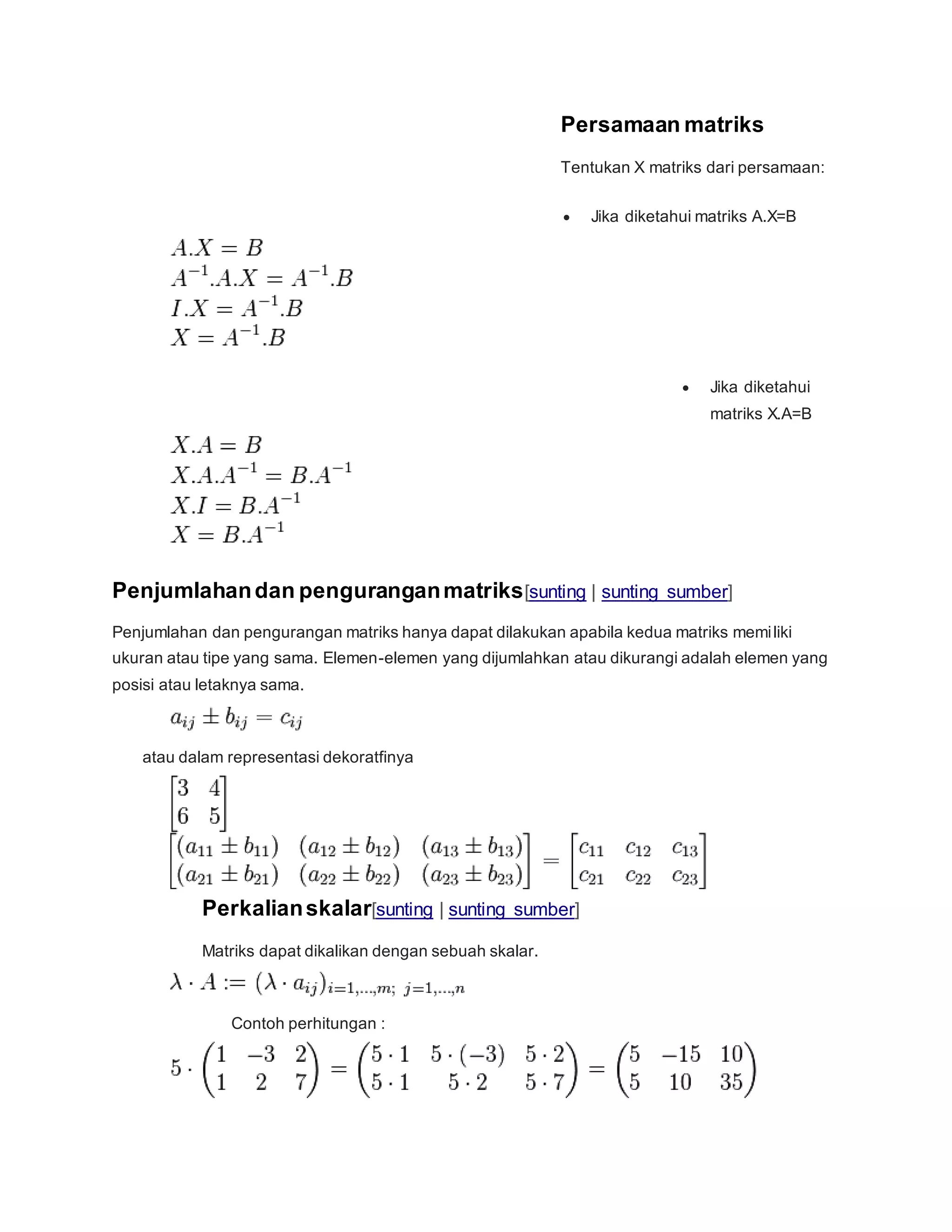 Persamaan matriks
Tentukan X matriks dari persamaan:
 Jika diketahui matriks A.X=B
 Jika diketahui
matriks X.A=B
Penjumlahandan penguranganmatriks[sunting | sunting sumber]
Penjumlahan dan pengurangan matriks hanya dapat dilakukan apabila kedua matriks memiliki
ukuran atau tipe yang sama. Elemen-elemen yang dijumlahkan atau dikurangi adalah elemen yang
posisi atau letaknya sama.
atau dalam representasi dekoratfinya
Perkalianskalar[sunting | sunting sumber]
Matriks dapat dikalikan dengan sebuah skalar.
Contoh perhitungan :
 