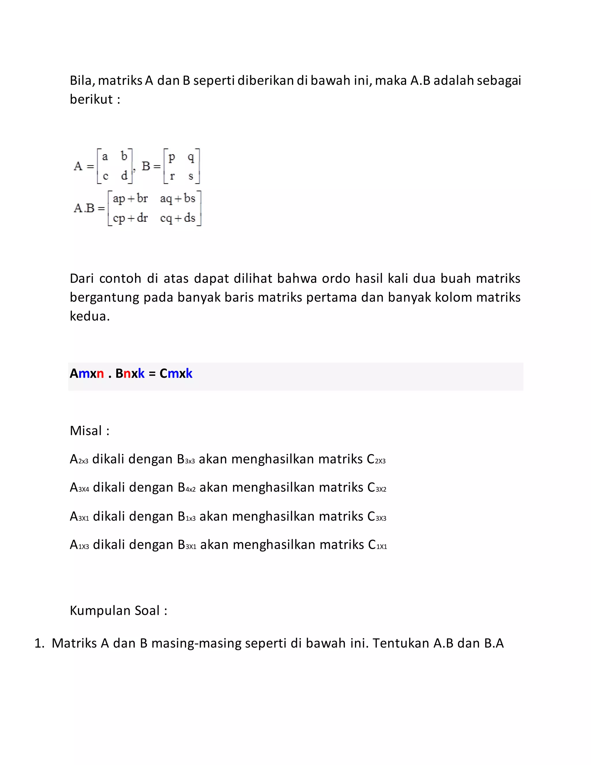 Bila,matriks A dan B seperti diberikan di bawah ini,maka A.B adalah sebagai
berikut :
Dari contoh di atas dapat dilihat bahwa ordo hasil kali dua buah matriks
bergantung pada banyak baris matriks pertama dan banyak kolom matriks
kedua.
Amxn . Bnxk = Cmxk
Misal :
A2x3 dikali dengan B3x3 akan menghasilkan matriks C2X3
A3X4 dikali dengan B4x2 akan menghasilkan matriks C3X2
A3X1 dikali dengan B1x3 akan menghasilkan matriks C3X3
A1X3 dikali dengan B3X1 akan menghasilkan matriks C1X1
Kumpulan Soal :
1. Matriks A dan B masing-masing seperti di bawah ini. Tentukan A.B dan B.A
 