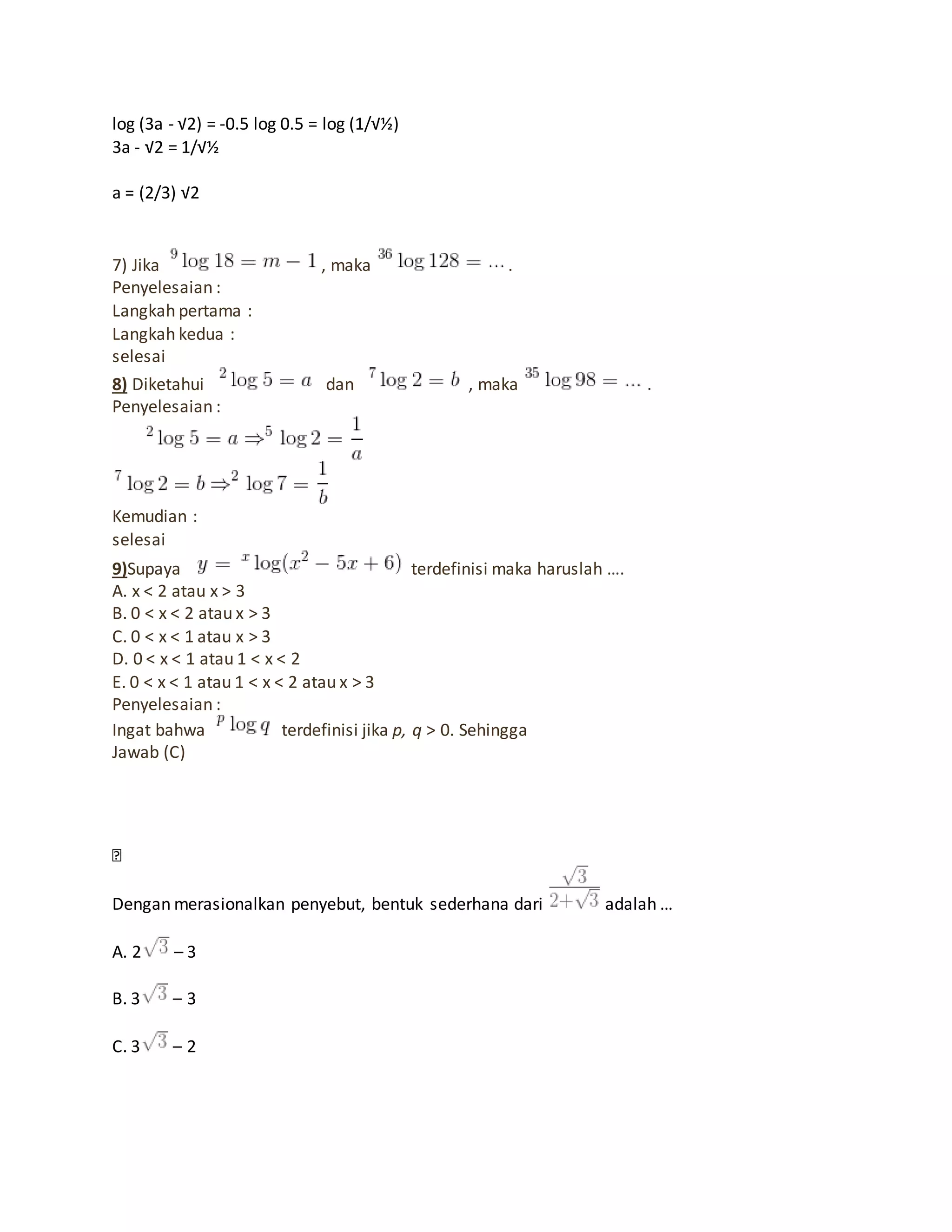 log (3a - √2) = -0.5 log 0.5 = log (1/√½)
3a - √2 = 1/√½
a = (2/3) √2
7) Jika , maka .
Penyelesaian :
Langkah pertama :
Langkah kedua :
selesai
8) Diketahui dan , maka .
Penyelesaian :
Kemudian :
selesai
9)Supaya terdefinisi maka haruslah ….
A. x < 2 atau x > 3
B. 0 < x < 2 atau x > 3
C. 0 < x < 1 atau x > 3
D. 0 < x < 1 atau 1 < x < 2
E. 0 < x < 1 atau 1 < x < 2 atau x > 3
Penyelesaian :
Ingat bahwa terdefinisi jika p, q > 0. Sehingga
Jawab (C)
Dengan merasionalkan penyebut, bentuk sederhana dari adalah …
A. 2 – 3
B. 3 – 3
C. 3 – 2
 
