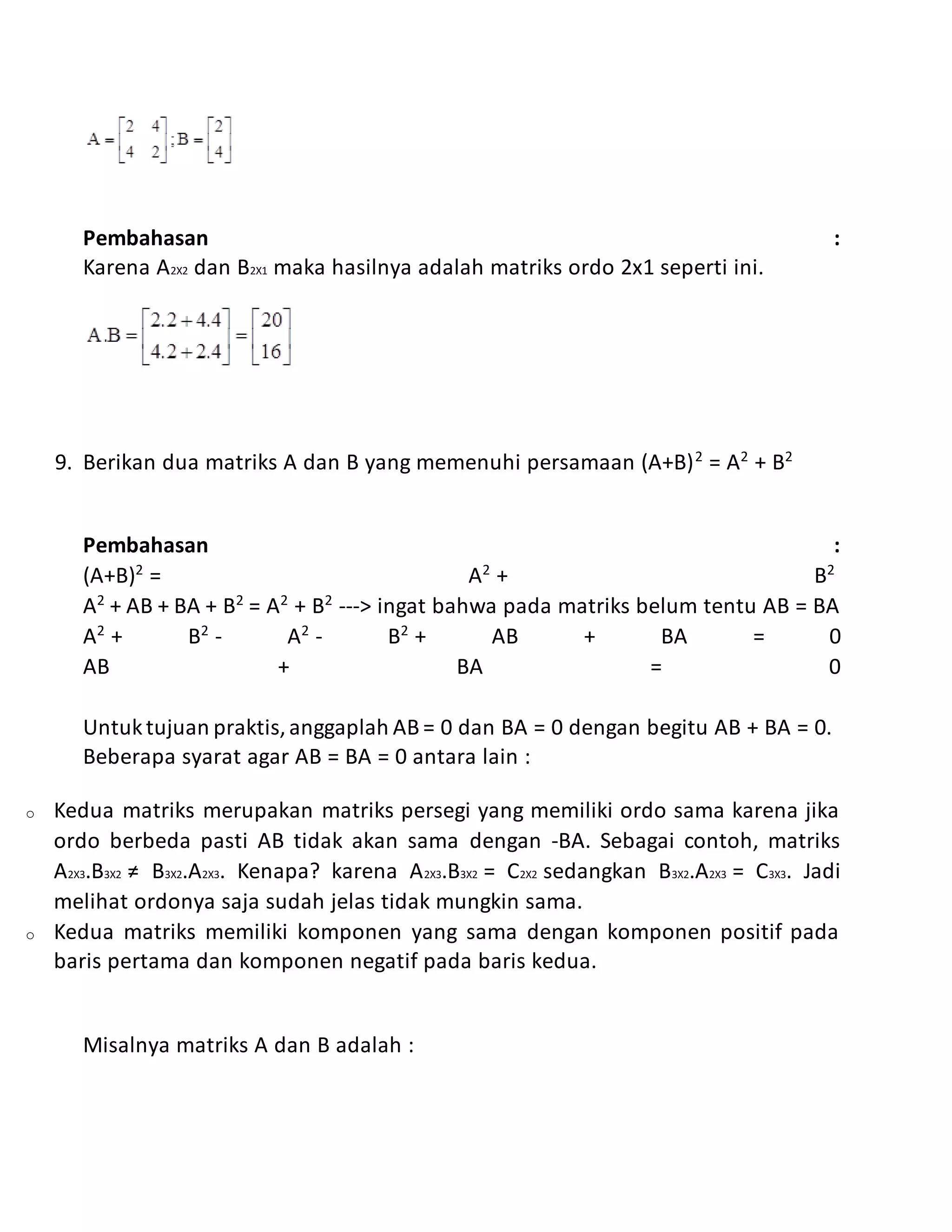Pembahasan :
Karena A2X2 dan B2X1 maka hasilnya adalah matriks ordo 2x1 seperti ini.
9. Berikan dua matriks A dan B yang memenuhi persamaan (A+B)2
= A2
+ B2
Pembahasan :
(A+B)2
= A2
+ B2
A2
+ AB + BA + B2
= A2
+ B2
---> ingat bahwa pada matriks belum tentu AB = BA
A2
+ B2
- A2
- B2
+ AB + BA = 0
AB + BA = 0
Untuktujuan praktis,anggaplah AB = 0 dan BA = 0 dengan begitu AB + BA = 0.
Beberapa syarat agar AB = BA = 0 antara lain :
o Kedua matriks merupakan matriks persegi yang memiliki ordo sama karena jika
ordo berbeda pasti AB tidak akan sama dengan -BA. Sebagai contoh, matriks
A2X3.B3X2 ≠ B3X2.A2X3. Kenapa? karena A2X3.B3X2 = C2X2 sedangkan B3X2.A2X3 = C3X3. Jadi
melihat ordonya saja sudah jelas tidak mungkin sama.
o Kedua matriks memiliki komponen yang sama dengan komponen positif pada
baris pertama dan komponen negatif pada baris kedua.
Misalnya matriks A dan B adalah :
 