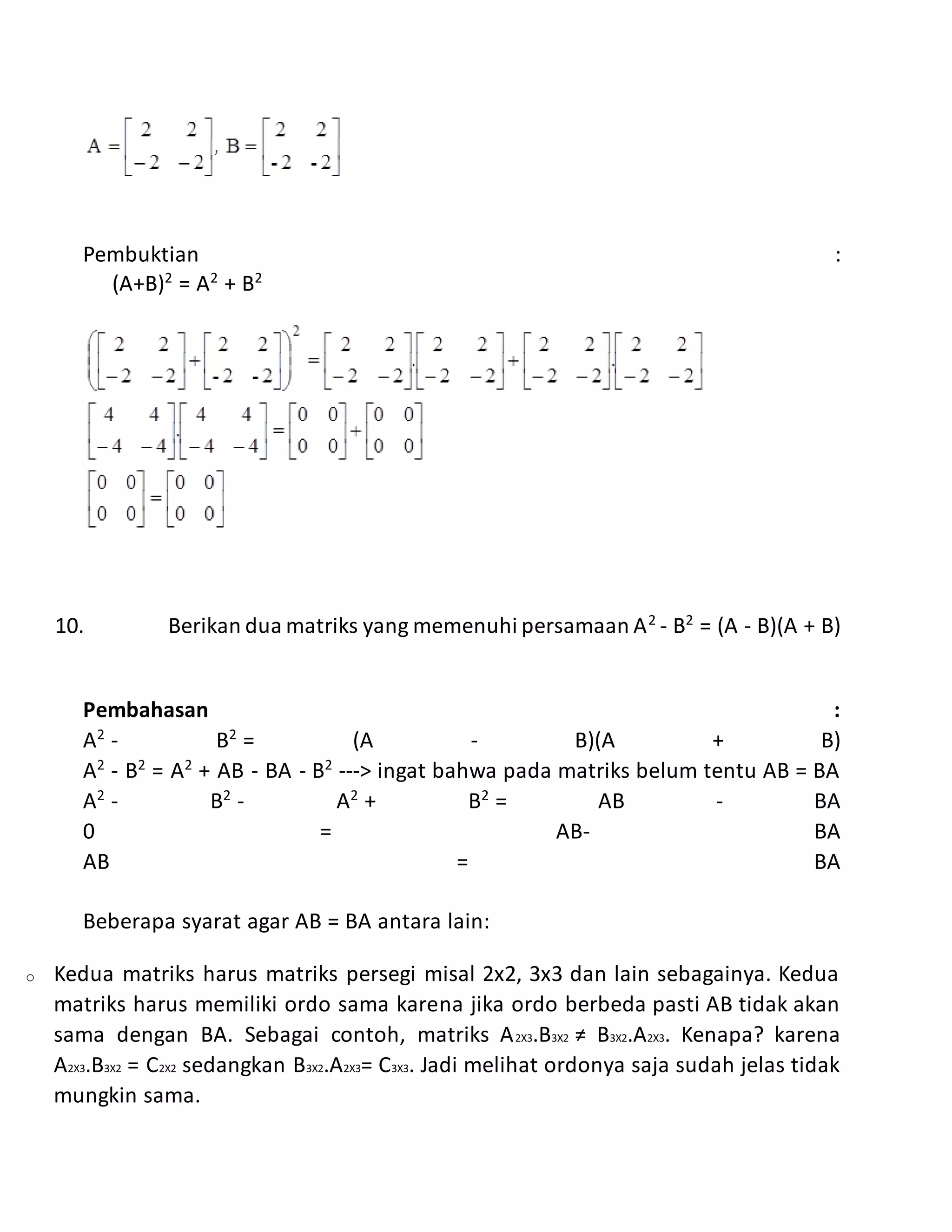 Pembuktian :
(A+B)2
= A2
+ B2
10. Berikan dua matriks yang memenuhi persamaan A2
- B2
= (A - B)(A + B)
Pembahasan :
A2
- B2
= (A - B)(A + B)
A2
- B2
= A2
+ AB - BA - B2
---> ingat bahwa pada matriks belum tentu AB = BA
A2
- B2
- A2
+ B2
= AB - BA
0 = AB- BA
AB = BA
Beberapa syarat agar AB = BA antara lain:
o Kedua matriks harus matriks persegi misal 2x2, 3x3 dan lain sebagainya. Kedua
matriks harus memiliki ordo sama karena jika ordo berbeda pasti AB tidak akan
sama dengan BA. Sebagai contoh, matriks A2X3.B3X2 ≠ B3X2.A2X3. Kenapa? karena
A2X3.B3X2 = C2X2 sedangkan B3X2.A2X3= C3X3. Jadi melihat ordonya saja sudah jelas tidak
mungkin sama.
 