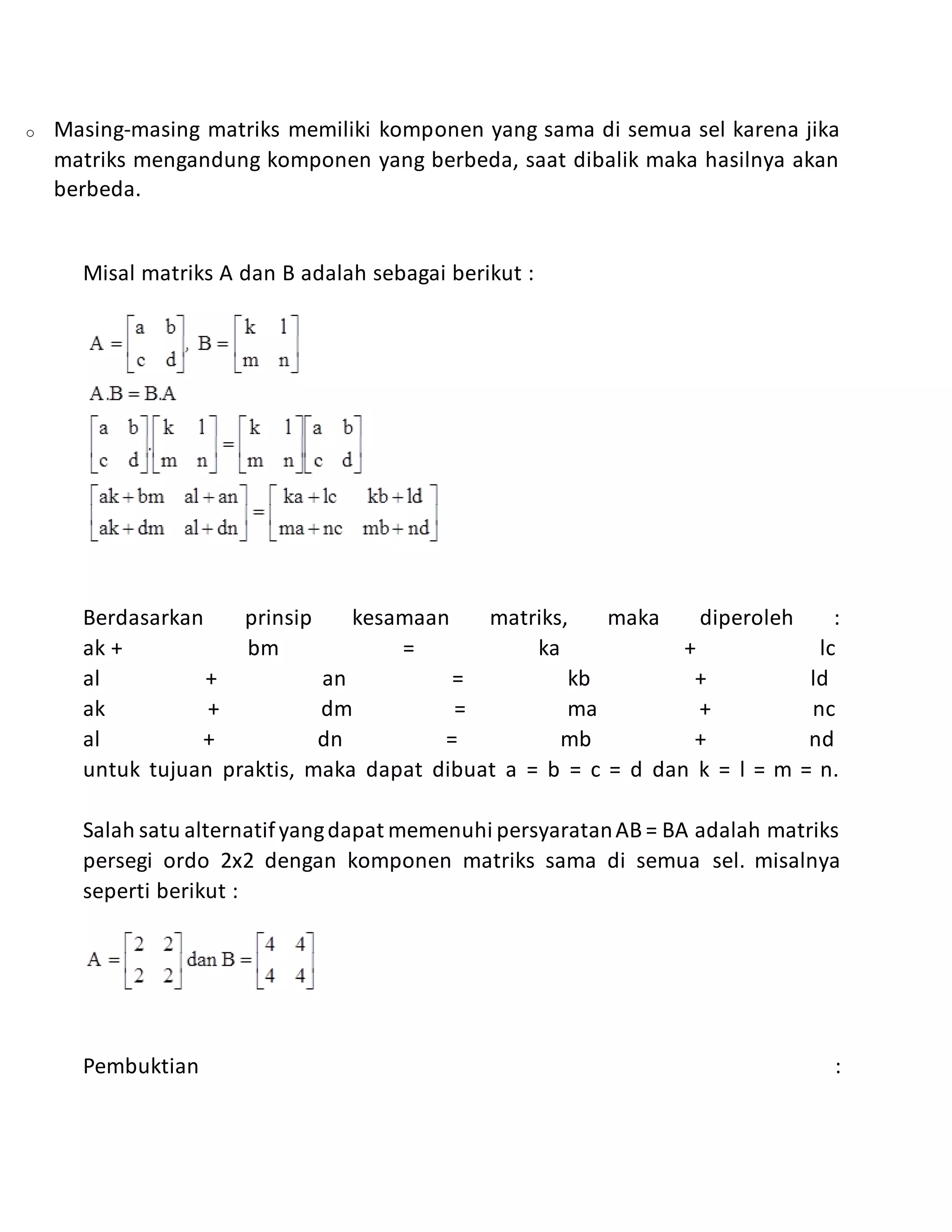 o Masing-masing matriks memiliki komponen yang sama di semua sel karena jika
matriks mengandung komponen yang berbeda, saat dibalik maka hasilnya akan
berbeda.
Misal matriks A dan B adalah sebagai berikut :
Berdasarkan prinsip kesamaan matriks, maka diperoleh :
ak + bm = ka + lc
al + an = kb + ld
ak + dm = ma + nc
al + dn = mb + nd
untuk tujuan praktis, maka dapat dibuat a = b = c = d dan k = l = m = n.
Salah satu alternatifyangdapat memenuhi persyaratanAB = BA adalah matriks
persegi ordo 2x2 dengan komponen matriks sama di semua sel. misalnya
seperti berikut :
Pembuktian :
 