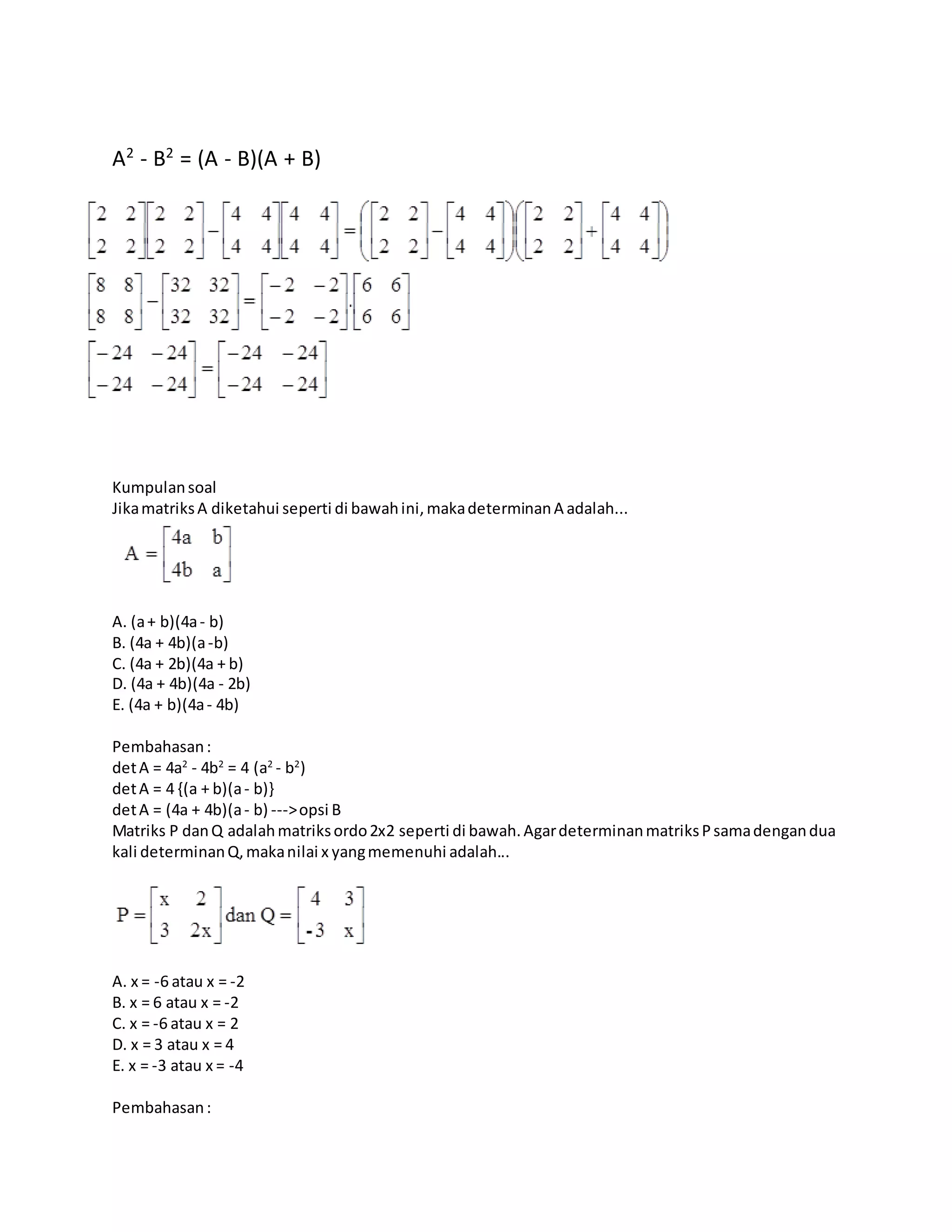 A2
- B2
= (A - B)(A + B)
Kumpulansoal
JikamatriksA diketahui seperti di bawahini,makadeterminanA adalah...
A. (a+ b)(4a- b)
B. (4a + 4b)(a-b)
C. (4a + 2b)(4a + b)
D. (4a + 4b)(4a - 2b)
E. (4a + b)(4a- 4b)
Pembahasan:
detA = 4a2
- 4b2
= 4 (a2
- b2
)
detA = 4 {(a + b)(a- b)}
detA = (4a + 4b)(a- b) --->opsi B
Matriks P danQ adalahmatriksordo2x2 seperti di bawah.AgardeterminanmatriksPsamadengandua
kali determinanQ,makanilai x yangmemenuhi adalah...
A. x = -6 atau x = -2
B. x = 6 atau x = -2
C. x = -6 atau x = 2
D. x = 3 atau x = 4
E. x = -3 atau x = -4
Pembahasan:
 