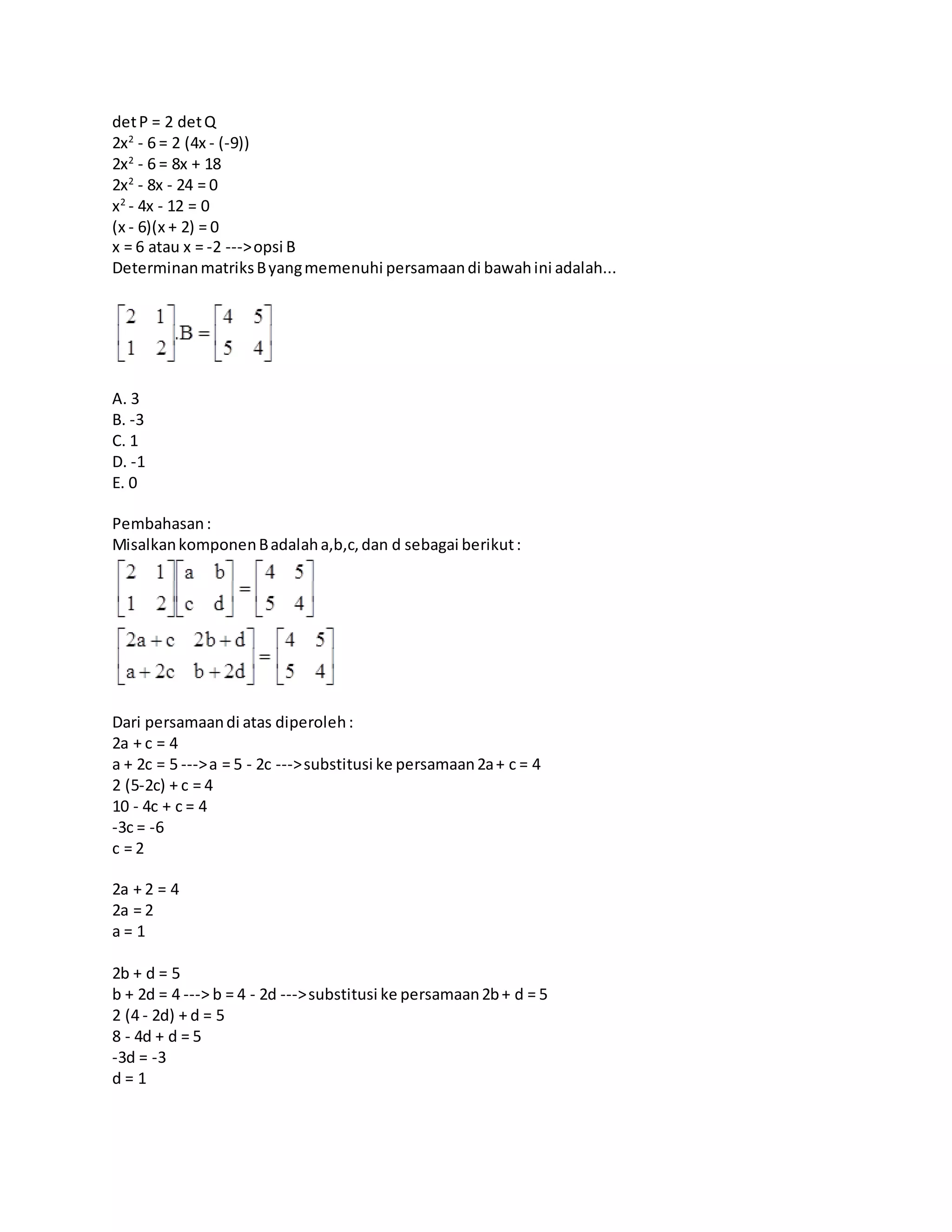 detP = 2 detQ
2x2
- 6 = 2 (4x - (-9))
2x2
- 6 = 8x + 18
2x2
- 8x - 24 = 0
x2
- 4x - 12 = 0
(x - 6)(x + 2) = 0
x = 6 atau x = -2 --->opsi B
DeterminanmatriksByangmemenuhi persamaandi bawahini adalah...
A. 3
B. -3
C. 1
D. -1
E. 0
Pembahasan:
MisalkankomponenBadalaha,b,c,dan d sebagai berikut:
Dari persamaandi atas diperoleh:
2a + c = 4
a + 2c = 5 --->a = 5 - 2c --->substitusi ke persamaan2a+ c = 4
2 (5-2c) + c = 4
10 - 4c + c = 4
-3c = -6
c = 2
2a + 2 = 4
2a = 2
a = 1
2b + d = 5
b + 2d = 4 ---> b = 4 - 2d --->substitusi ke persamaan2b+ d = 5
2 (4 - 2d) + d = 5
8 - 4d + d = 5
-3d = -3
d = 1
 