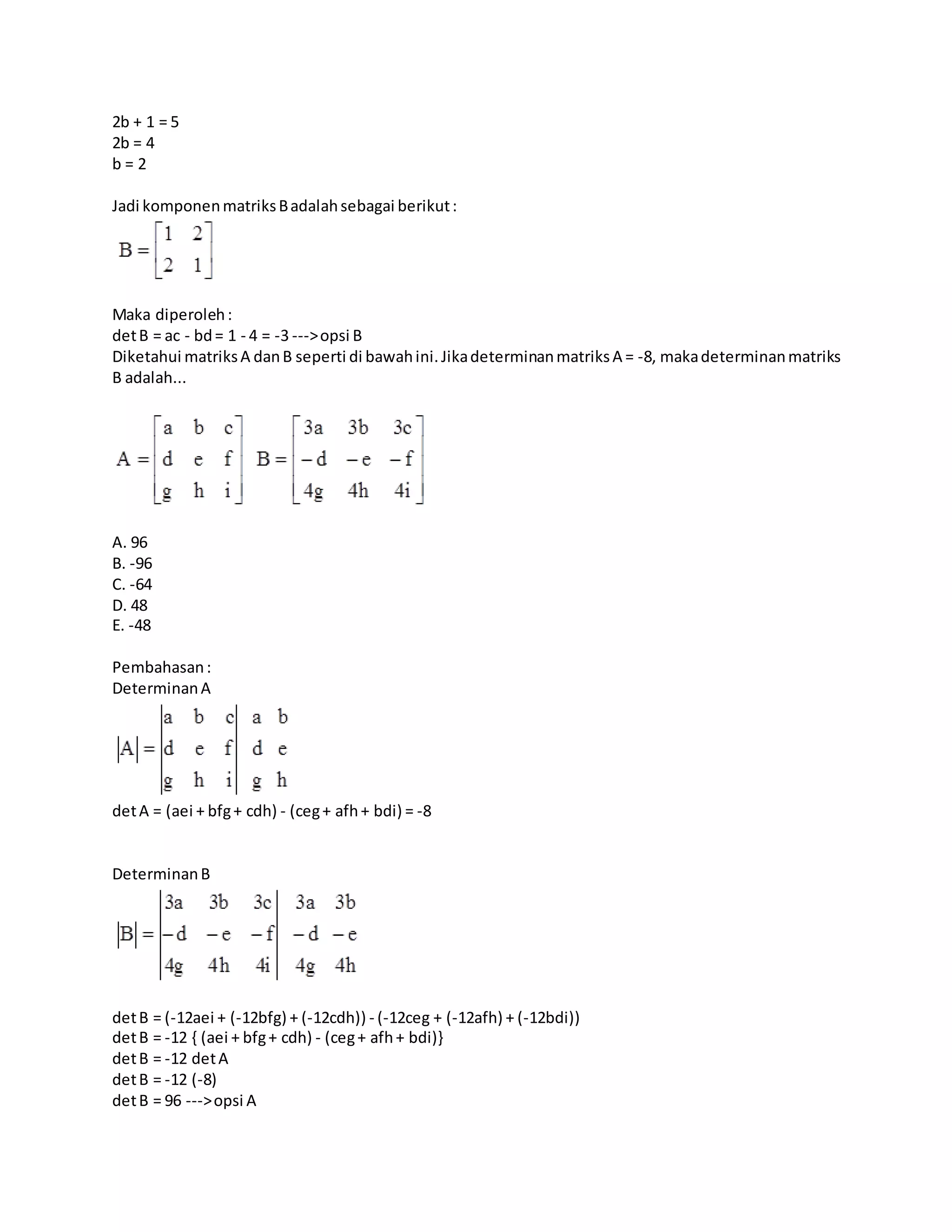 2b + 1 = 5
2b = 4
b = 2
Jadi komponenmatriksBadalahsebagai berikut:
Maka diperoleh:
detB = ac - bd= 1 - 4 = -3 --->opsi B
Diketahui matriksA danB seperti di bawahini.JikadeterminanmatriksA = -8, makadeterminanmatriks
B adalah...
A. 96
B. -96
C. -64
D. 48
E. -48
Pembahasan:
DeterminanA
detA = (aei + bfg+ cdh) - (ceg+ afh+ bdi) = -8
DeterminanB
detB = (-12aei + (-12bfg) + (-12cdh)) - (-12ceg + (-12afh) + (-12bdi))
detB = -12 { (aei + bfg+ cdh) - (ceg+ afh+ bdi)}
detB = -12 detA
detB = -12 (-8)
detB = 96 --->opsi A
 