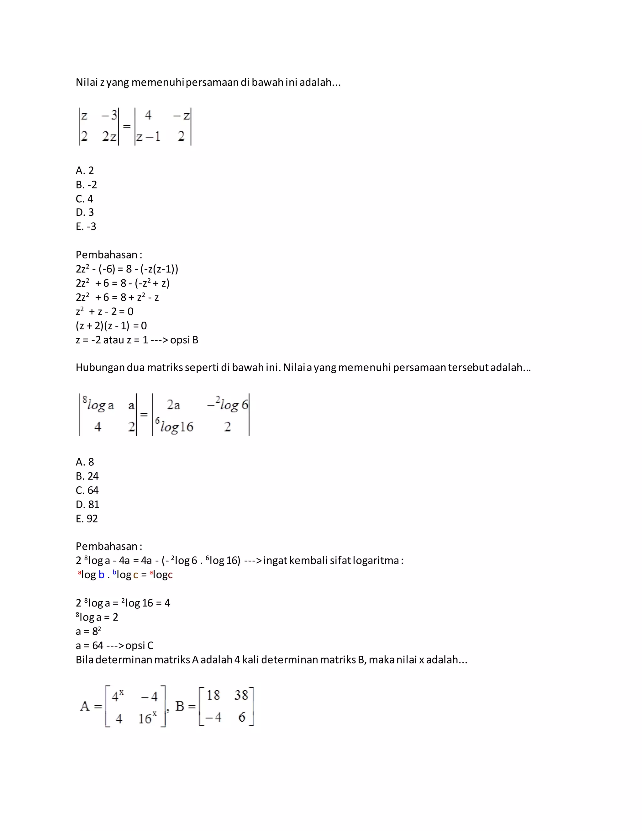 Nilai zyang memenuhipersamaandi bawahini adalah...
A. 2
B. -2
C. 4
D. 3
E. -3
Pembahasan:
2z2
- (-6) = 8 - (-z(z-1))
2z2
+ 6 = 8 - (-z2
+ z)
2z2
+ 6 = 8 + z2
- z
z2
+ z - 2 = 0
(z + 2)(z - 1) = 0
z = -2 atau z = 1 ---> opsi B
Hubungandua matriksseperti di bawahini.Nilaiayangmemenuhi persamaantersebutadalah...
A. 8
B. 24
C. 64
D. 81
E. 92
Pembahasan:
2 8
loga - 4a = 4a - (- 2
log6 . 6
log16) --->ingatkembali sifatlogaritma:
a
log b . b
logc = a
logc
2 8
loga = 2
log16 = 4
8
loga = 2
a = 82
a = 64 --->opsi C
BiladeterminanmatriksA adalah4 kali determinanmatriksB,makanilai x adalah...
 