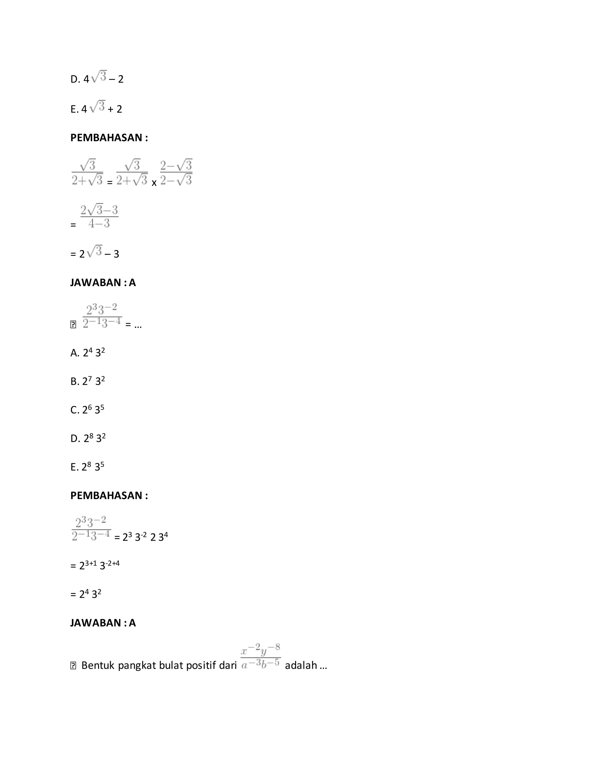 D. 4 – 2
E. 4 + 2
PEMBAHASAN :
= x
=
= 2 – 3
JAWABAN : A
= …
A. 24 32
B. 27 32
C. 26 35
D. 28 32
E. 28 35
PEMBAHASAN :
= 23 3-2 2 34
= 23+1 3-2+4
= 24 32
JAWABAN : A
Bentuk pangkat bulat positif dari adalah …
 