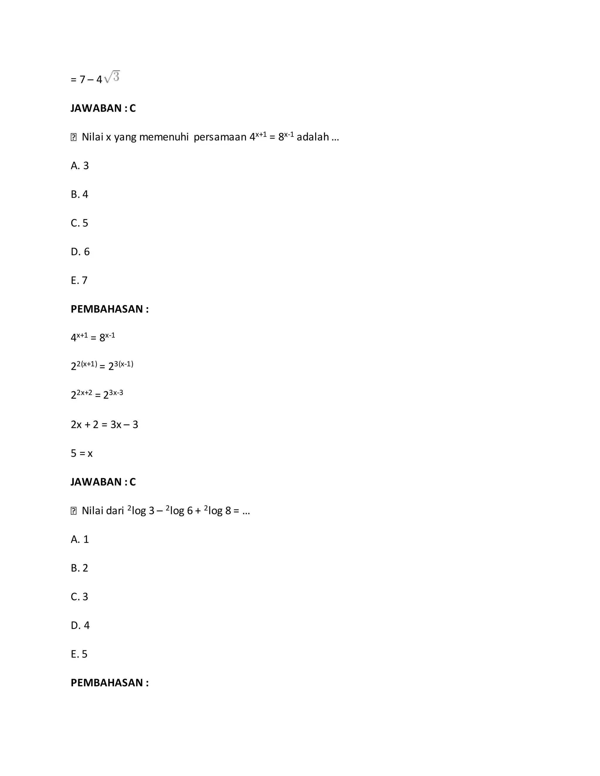 = 7 – 4
JAWABAN : C
Nilai x yang memenuhi persamaan 4x+1 = 8x-1 adalah …
A. 3
B. 4
C. 5
D. 6
E. 7
PEMBAHASAN :
4x+1 = 8x-1
22(x+1) = 23(x-1)
22x+2 = 23x-3
2x + 2 = 3x – 3
5 = x
JAWABAN : C
Nilai dari 2log 3 – 2log 6 + 2log 8 = …
A. 1
B. 2
C. 3
D. 4
E. 5
PEMBAHASAN :
 