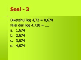 Soal - 3
Diketahui log 4,72 = 0,674
Nilai dari log 4.720 = ….
a. 1,674
b. 2,674
c. 3,674
d. 4,674
 