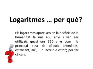 Logaritmes … per què?
Els logaritmes apareixen en la història de la
humanitat fa uns 400 anys i van ser
utilitzats quasi uns 350 anys com la
principal eina de càlculs aritmètics,
estalviant, així, un increïble esforç per fer
càlculs.
 