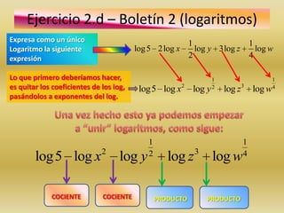 Ejercicio 2.d – Boletín 2 (logaritmos)
Expresa como un único                                       1                    1
Logaritmo la siguiente                   log 5 2 log x        log y 3log z         log w
expresión                                                   2                    4

Lo que primero deberíamos hacer,                                  1                    1
es quitar los coeficientes de los log,    log5 log x2 log y       2
                                                                      log z 3 log w    4
pasándolos a exponentes del log.




                                             1                               1
                              2              2               3               4
        log5 log x                  log y           log z         log w

             COCIENTE         COCIENTE           PRODUCTO        PRODUCTO
 