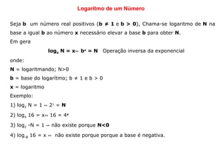 Logarítmo de um Número
Seja b  um número real positivos (b ≠ 1 e b > 0), Chama-se logaritmo de N na 
base a igual b ao número x necessário elevar a base b para obter N. 
Em gera
logb N = x b↔ x
= N Operação inversa da exponencial
onde:
N = logaritmando; N>0
b = base do logarítmo; b ≠ 1 e b > 0
x = logaritmo
Exemplo:
1) log2 N = 1   2↔ 1
 = N 
2) log4 16 = x  16 = 4↔ x
3) log2 -N = 1   não existe porque ↔ N<0  
4) log-2 16 = x    não existe porque porque a base é negativa.↔
           
 