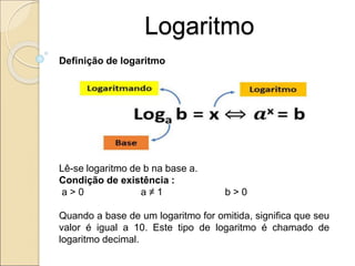 Logaritmo
Definição de logaritmo
Lê-se logaritmo de b na base a.
Condição de existência :
a > 0 a ≠ 1 b > 0
Quando a base de um logaritmo for omitida, significa que seu
valor é igual a 10. Este tipo de logaritmo é chamado de
logaritmo decimal.
 
