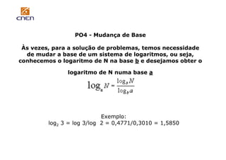 PO4 - Mudança de Base
Às vezes, para a solução de problemas, temos necessidade
de mudar a base de um sistema de logaritmos, ou seja,
conhecemos o logaritmo de N na base b e desejamos obter o
logaritmo de N numa base a

Exemplo:
log2 3 = log 3/log 2 = 0,4771/0,3010 = 1,5850

 