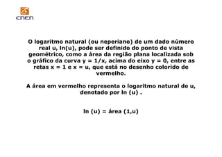 O logaritmo natural (ou neperiano) de um dado número
real u, ln(u), pode ser definido do ponto de vista
geométrico, como a área da região plana localizada sob
o gráfico da curva y = 1/x, acima do eixo y = 0, entre as
retas x = 1 e x = u, que está no desenho colorido de
vermelho.
A área em vermelho representa o logaritmo natural de u,
denotado por ln (u) .

ln (u) = área (1,u)

 