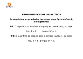 PROPRIEDADES DOS LOGARITMOS
As seguintes propriedades decorrem da própria definição
de logaritmo:
P1: O logaritmo da unidade em qualquer base é nulo, ou seja:
logb 1 = 0

porque b0 = 1.

P2: O logaritmo da própria base é sempre igual a 1, ou seja:
logb b = 1 , porque b1 = b.

 
