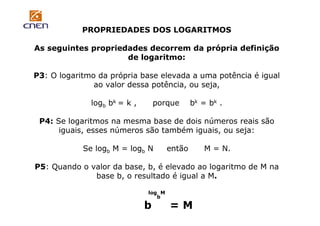 PROPRIEDADES DOS LOGARITMOS
As seguintes propriedades decorrem da própria definição
de logaritmo:
P3: O logaritmo da própria base elevada a uma potência é igual
ao valor dessa potência, ou seja,
logb bk = k ,

porque

bk = bk .

P4: Se logaritmos na mesma base de dois números reais são
iguais, esses números são também iguais, ou seja:
Se logb M = logb N

então

M = N.

P5: Quando o valor da base, b, é elevado ao logaritmo de M na
base b, o resultado é igual a M.
log M
b

b

=M

 