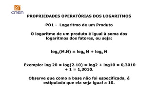 PROPRIEDADES OPERATÓRIAS DOS LOGARITMOS
PO1 - Logaritmo de um Produto
O logaritmo de um produto é igual à soma dos
logaritmos dos fatores, ou seja:

logb(M.N) = logb M + logb N
Exemplo: log 20 = log(2.10) = log2 + log10 = 0,3010
+ 1 = 1,3010.
Observe que como a base não foi especificada, é
estipulado que ela seja igual a 10.

 