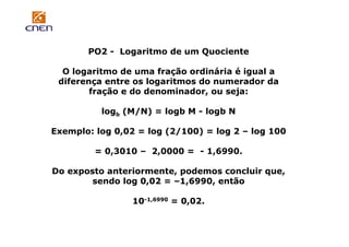 PO2 - Logaritmo de um Quociente
O logaritmo de uma fração ordinária é igual a
diferença entre os logaritmos do numerador da
fração e do denominador, ou seja:
logb (M/N) = logb M - logb N
Exemplo: log 0,02 = log (2/100) = log 2 – log 100
= 0,3010 – 2,0000 = - 1,6990.
Do exposto anteriormente, podemos concluir que,
sendo log 0,02 = –1,6990, então
10-1,6990 = 0,02.

 