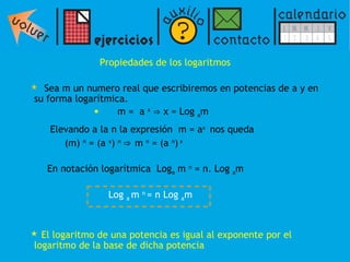 Propiedades de los logaritmos Sea m un numero real que escribiremos en potencias de a y en su forma logarítmica. m =  a  x   ⇒   x = Log  a m Elevando a la n la expresión  m = a x  nos queda  (m)  n  = (a  x )  n  ⇒  m  n  = (a  n )  x En notación logarítmica  Log a  m  n  = n. Log  a m El logaritmo de una potencia es igual al exponente por el logaritmo de la base de dicha potencia Log  a  m  n  = n Log  a m 
