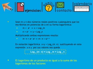 Sean m y n dos números reales positivos cualesquiera que los escribimos en potencias de a en su forma logarítmica: m =  a x   ⇒  x = Log  a m  n = a y   ⇒  y = Log  a n Multiplicando ambas expresiones resulta:  m   n = a x    a y   ⇒   m   n =a x+y  En notación logarítmica  x+y = Log a  (m   n)  sustituyendo en esta expresión  x e y  por sus valores nos queda  El logaritmo de un producto es igual a la suma de los logaritmos de los factores Log  a  (m   n) = Log  a  m + Log  a  n 