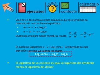 Sean m y n dos números reales cualquiera que los escribimos en potencias de  a en su forma logarítmica. m = a x   ⇒   x = Log a  m  n  =  a y   ⇒  y = Log a n Dividiendo miembro ambos miembros resulta: En notación logarítmica x – y = Log a  (m/n).  Sustituyendo en esta expresión x e y por sus valores nos queda El logaritmo de un cociente es igual al logaritmo del dividendo menos el logaritmo del divisor Log a (m/n) = Log a m - Log a n 