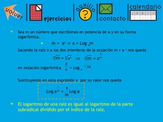 Sea m un número que escribimos en potencia de a y en su forma logarítmica.  m =  a x   ⇒   x = Log  a m Sacando la raíz n a los dos miembros de la ecuación m = a  x  nos queda  en notación logarítmica  = Log  a   Sustituyendo en esta expresión x  por su valor nos queda El logaritmo de una raíz es igual al logaritmo de la parte subradical dividido por el índice de la raíz. 