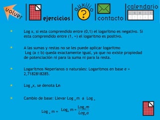Log x, si esta comprendido entre (0,1) el logaritmo es negativo. Si esta comprendido entre (1, ∞) el logaritmo es positivo. A las sumas y restas no se les puede aplicar logaritmo  Log (a    b) queda exactamente igual, ya que no existe propiedad de potenciación ni para la suma ni para la resta. Logaritmos Neperianos o naturales: Logaritmos en base e = 2,7182818285.  Log  e x, se denota  Ln Cambio de base: Llevar Log  a  m  a  Log  x   Log  a  m = 
