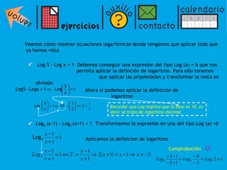Veamos cómo resolver ecuaciones logarítmicas donde tengamos que aplicar todo que ya hemos visto Log 5  – Log x = 1  Debemos conseguir una expresion del tipo Log (a) = b que nos    permita aplicar la definción de logaritmo. Para ello tenemos    que aplicar las propiedades y transformar la resta en división      Ahora si podemos aplicar la definición de    logaritmo Log 2  (x-1) - Log 2  (x+1) = 1  Transformamos la expresión en una del tipo Log (a) =b   Aplicamos la definicion de logaritmo   Recordar que Log implica que la base es 10, es decir se trata de logaritmo decimal Comprobación  ☺ 