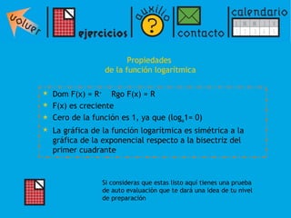Propiedades  de la función logarítmica Dom F(x) = R +   Rgo F(x) = R  F(x) es creciente  Cero de la función es 1, ya que (log a 1= 0) La gráfica de la función logarítmica es simétrica a la gráfica de la exponencial respecto a la bisectriz del primer cuadrante Si consideras que estas listo aquí tienes una prueba de auto evaluación que te dará una idea de tu nivel de preparación 
