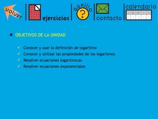 OBJETIVOS DE LA UNIDAD  Conocer y usar la definición de logaritmo Conocer y utilizar las propiedades de los logaritmos Resolver ecuaciones logarítmicas Resolver ecuaciones exponenciales 