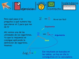 Pero qué pasa si te pregunto a qué numero hay  que elevar el 2 para que me  de 5? Ahí vemos una de las  utilidades de los logaritmos.  Ya que la respuesta se  consigue aplicando la  definición de logaritmo.  Veamos: No es tan fácil base Argumento Exponente Ese resultado se buscaba en las tablas, ya hoy en día lo conseguimos en la calculadora 