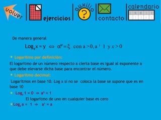 De manera general  Logaritmo por definición:   El logaritmo de un número respecto a cierta base es igual al exponente a que debe elevarse dicha base para encontrar el número.  Logaritmo decimal: Logaritmos en base 10. Log x si no se  coloca la base se supone que es en base 10 Log a  1 = 0   ⇒   a 0  = 1   El logaritmo de uno en cualquier base es cero Log a  a =  1   ⇒ a 1  = a 