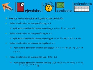Veamos varios ejemplos de logaritmo por definición Hallar e l valor de x en la expresión Log 2 x = 4 Aplicando la definición tenemos que  Log  2  x = 4  ⇔   2 4  = x;  ⇒  x =16 Hallar el valor de x en la expresión  log 2 64 = x Aplicando la definición tenemos que  log 2 64 = x  ⇔  2 x  = 64; 2 x  = 2 6  ⇒ x = 6 Hallar el valor de x en la ecuación Log(2x- 4) = 1   Aplicando la definición tenemos que  Log(2x- 4) = 1   ⇔  10 1 = 2x – 4;  2x = 14  ⇒ x = 7 Hallar el valor de x en la expresión Log  x  0,25 = 0,5 Aplicando la definición tenemos que  Log  x  0,5 = 0,25   ⇔ x  0,25  = 0,5;  x  ¼  = ½;    