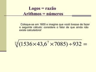 Logos = razão    Arithmos = números Coloque-se em 1600 e imagine que você tivesse de fazer o seguinte cálculo: considere o fator de que ainda não  existe calculadora! 