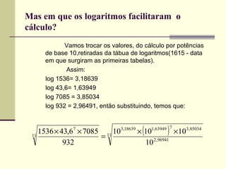 Mas em que os logaritmos facilitaram  o cálculo?   Vamos trocar os valores, do cálculo por potências de base 10,retiradas da tábua de logaritmos(1615 - data em que surgiram as primeiras tabelas).   Assim: log 1536= 3,18639 log 43,6= 1,63949  log 7085 = 3,85034 log 932 = 2,96491, então substituindo, temos que: 