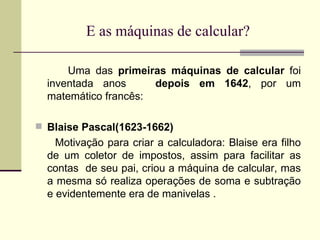 E as máquinas de calcular? Uma das  primeiras máquinas de calcular  foi inventada anos  depois em 1642 , por um matemático francês: Blaise Pascal(1623-1662) Motivação para criar a calculadora: Blaise era filho de um coletor de impostos, assim para facilitar as contas  de seu pai, criou a máquina de calcular, mas a mesma só realiza operações de soma e subtração e evidentemente era de manivelas .  